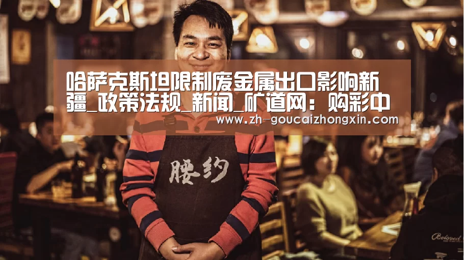 哈萨克斯坦限制废金属出口影响新疆_政策法规_新闻_矿道网:购彩中心(图2) 购彩中心